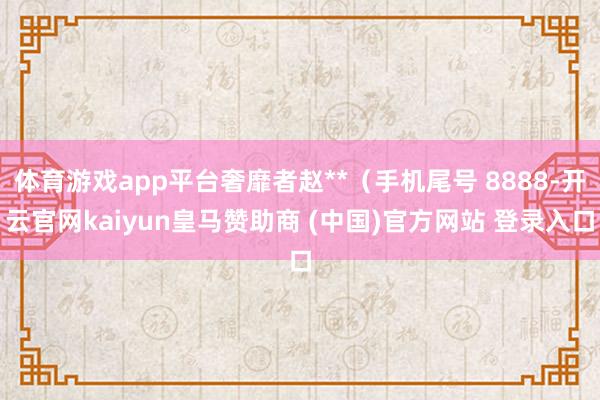 体育游戏app平台奢靡者赵**（手机尾号 8888-开云官网kaiyun皇马赞助商 (中国)官方网站 登录入口