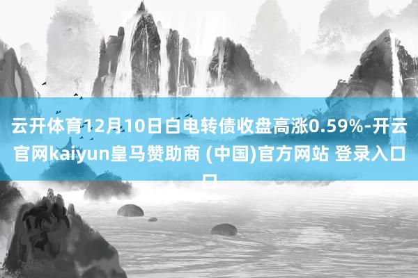云开体育12月10日白电转债收盘高涨0.59%-开云官网kaiyun皇马赞助商 (中国)官方网站 登录入口
