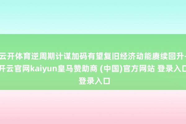 云开体育逆周期计谋加码有望复旧经济动能赓续回升-开云官网kaiyun皇马赞助商 (中国)官方网站 登录入口