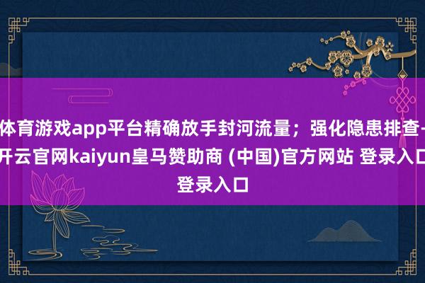 体育游戏app平台精确放手封河流量；强化隐患排查-开云官网kaiyun皇马赞助商 (中国)官方网站 登录入口