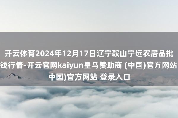 开云体育2024年12月17日辽宁鞍山宁远农居品批发阛阓价钱行情-开云官网kaiyun皇马赞助商 (中国)官方网站 登录入口