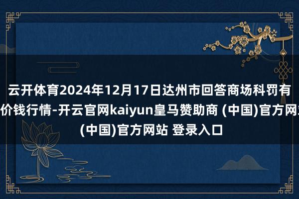 云开体育2024年12月17日达州市回答商场科罚有限牵涉公司价钱行情-开云官网kaiyun皇马赞助商 (中国)官方网站 登录入口