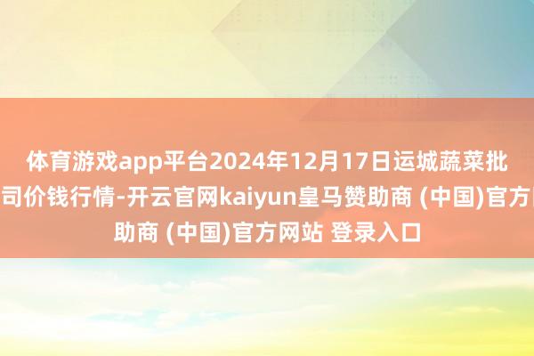 体育游戏app平台2024年12月17日运城蔬菜批发阛阓有限公司价钱行情-开云官网kaiyun皇马赞助商 (中国)官方网站 登录入口