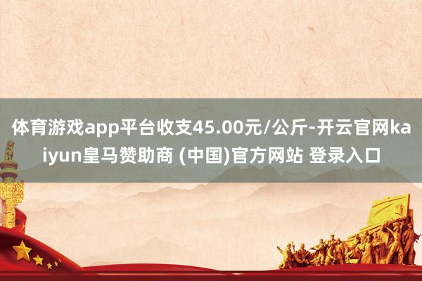 体育游戏app平台收支45.00元/公斤-开云官网kaiyu