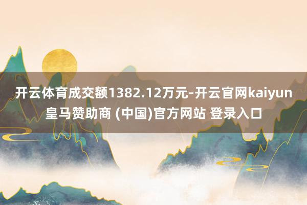 开云体育成交额1382.12万元-开云官网kaiyun皇马赞助商 (中国)官方网站 登录入口