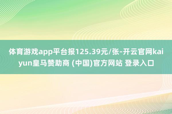 体育游戏app平台报125.39元/张-开云官网kaiyun皇马赞助商 (中国)官方网站 登录入口
