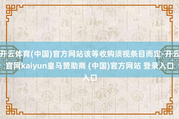 开云体育(中国)官方网站该等收购须视条目而定-开云官网kaiyun皇马赞助商 (中国)官方网站 登录入口