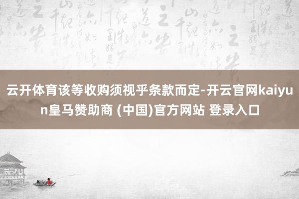 云开体育该等收购须视乎条款而定-开云官网kaiyun皇马赞助商 (中国)官方网站 登录入口