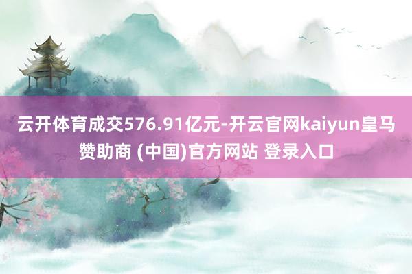 云开体育成交576.91亿元-开云官网kaiyun皇马赞助商 (中国)官方网站 登录入口
