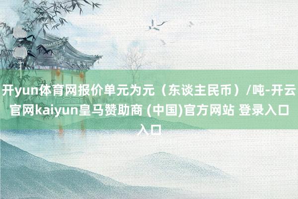 开yun体育网报价单元为元（东谈主民币）/吨-开云官网kaiyun皇马赞助商 (中国)官方网站 登录入口