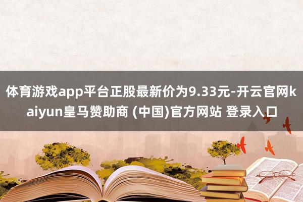 体育游戏app平台正股最新价为9.33元-开云官网kaiyun皇马赞助商 (中国)官方网站 登录入口