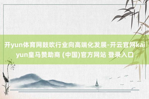 开yun体育网鼓吹行业向高端化发展-开云官网kaiyun皇马