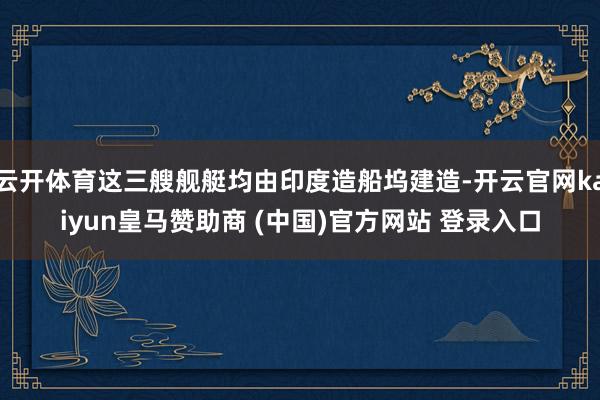 云开体育这三艘舰艇均由印度造船坞建造-开云官网kaiyun皇马赞助商 (中国)官方网站 登录入口