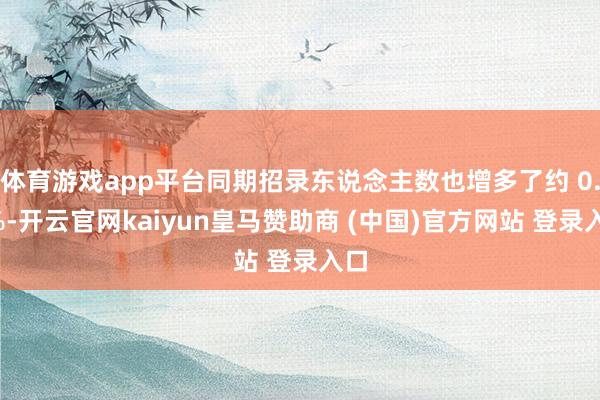 体育游戏app平台同期招录东说念主数也增多了约 0.6%-开云官网kaiyun皇马赞助商 (中国)官方网站 登录入口