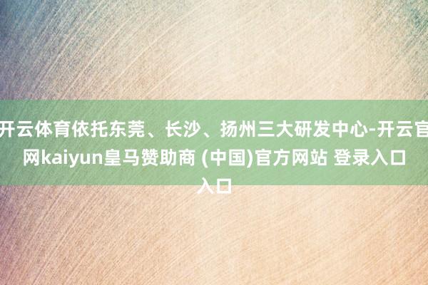 开云体育依托东莞、长沙、扬州三大研发中心-开云官网kaiyun皇马赞助商 (中国)官方网站 登录入口