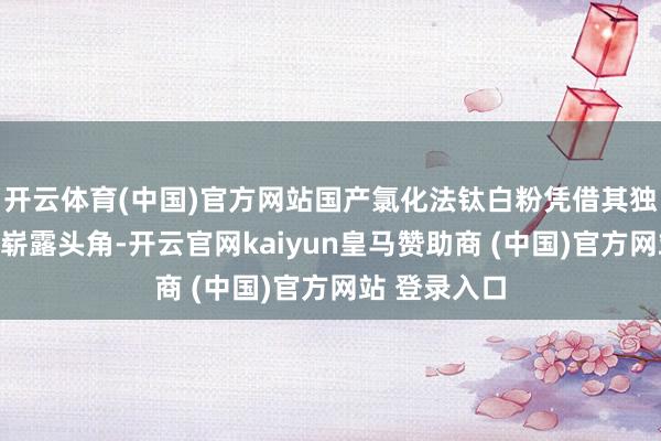 开云体育(中国)官方网站国产氯化法钛白粉凭借其独有上风缓缓崭露头角-开云官网kaiyun皇马赞助商 (中国)官方网站 登录入口
