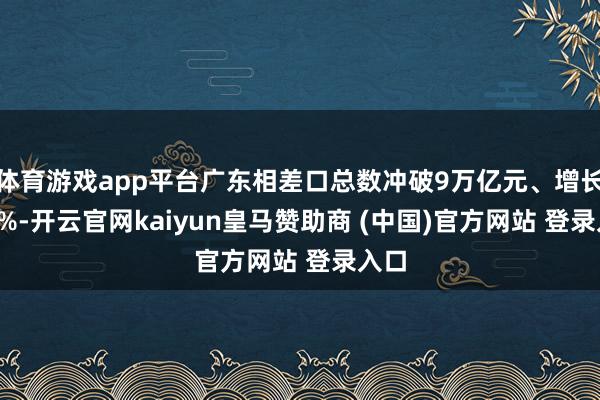 体育游戏app平台广东相差口总数冲破9万亿元、增长9.8%-开云官网kaiyun皇马赞助商 (中国)官方网站 登录入口