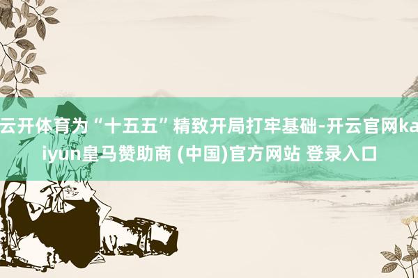 云开体育为“十五五”精致开局打牢基础-开云官网kaiyun皇马赞助商 (中国)官方网站 登录入口