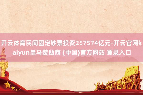 开云体育民间固定钞票投资257574亿元-开云官网kaiyun皇马赞助商 (中国)官方网站 登录入口
