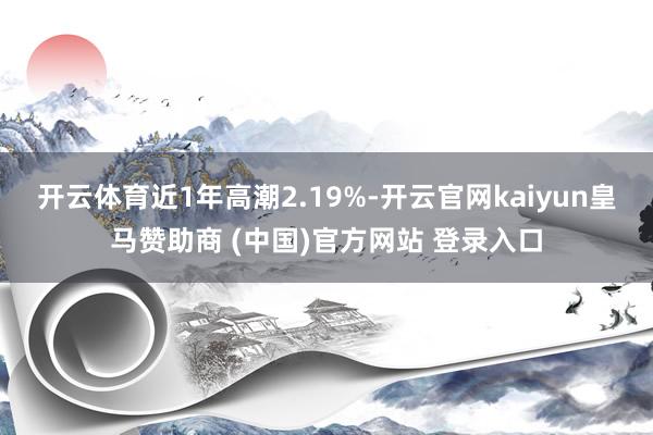 开云体育近1年高潮2.19%-开云官网kaiyun皇马赞助商 (中国)官方网站 登录入口