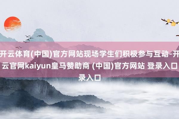 开云体育(中国)官方网站现场学生们积极参与互动-开云官网kaiyun皇马赞助商 (中国)官方网站 登录入口
