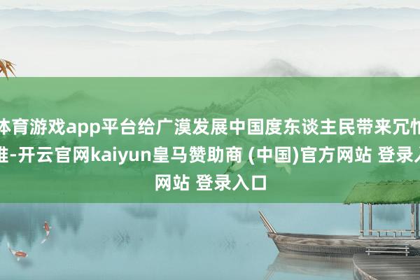 体育游戏app平台给广漠发展中国度东谈主民带来冗忙灾难-开云官网kaiyun皇马赞助商 (中国)官方网站 登录入口