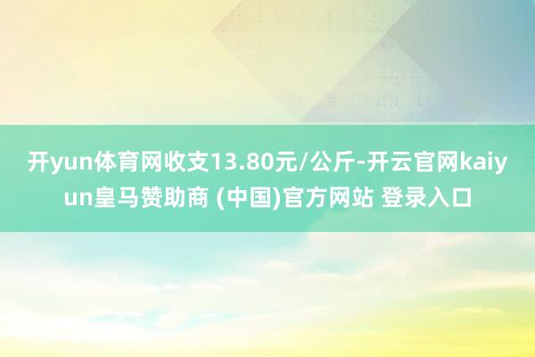开yun体育网收支13.80元/公斤-开云官网kaiyun皇马赞助商 (中国)官方网站 登录入口