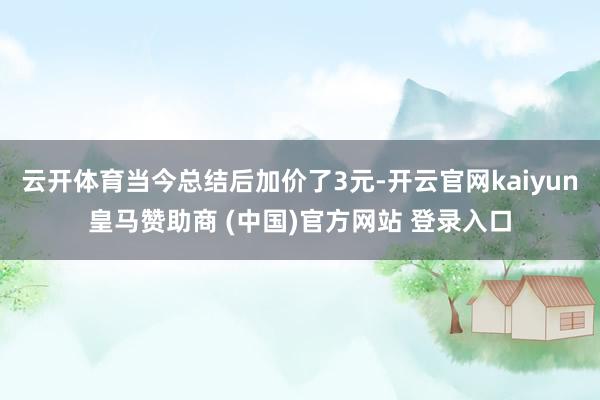 云开体育当今总结后加价了3元-开云官网kaiyun皇马赞助商 (中国)官方网站 登录入口