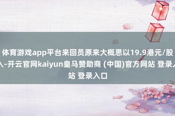 体育游戏app平台来回员原来大概思以19.9港元/股买入-开云官网kaiyun皇马赞助商 (中国)官方网站 登录入口