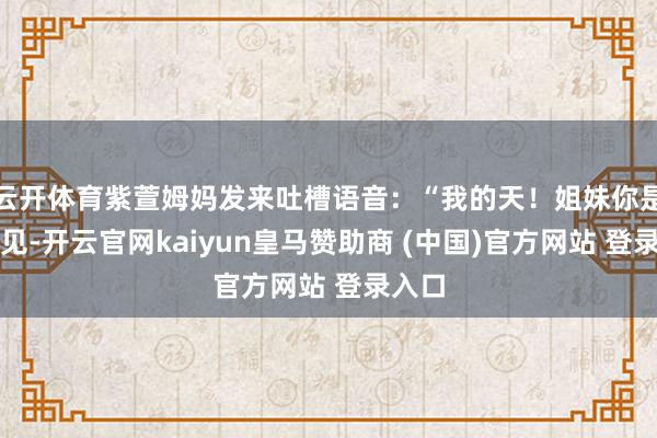 云开体育紫萱姆妈发来吐槽语音：“我的天！姐妹你是没看见-开云官网kaiyun皇马赞助商 (中国)官方网站 登录入口