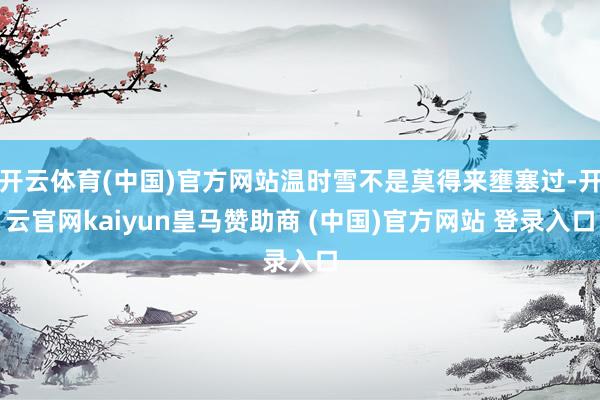开云体育(中国)官方网站温时雪不是莫得来壅塞过-开云官网kaiyun皇马赞助商 (中国)官方网站 登录入口