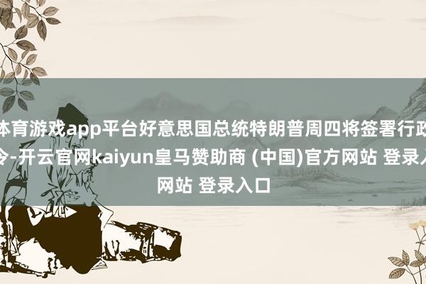 体育游戏app平台好意思国总统特朗普周四将签署行政敕令-开云官网kaiyun皇马赞助商 (中国)官方网站 登录入口