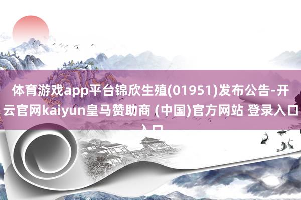 体育游戏app平台锦欣生殖(01951)发布公告-开云官网kaiyun皇马赞助商 (中国)官方网站 登录入口