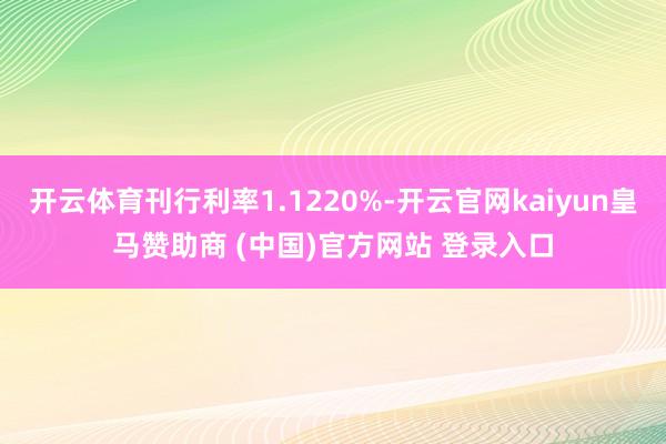 开云体育刊行利率1.1220%-开云官网kaiyun皇马赞助商 (中国)官方网站 登录入口