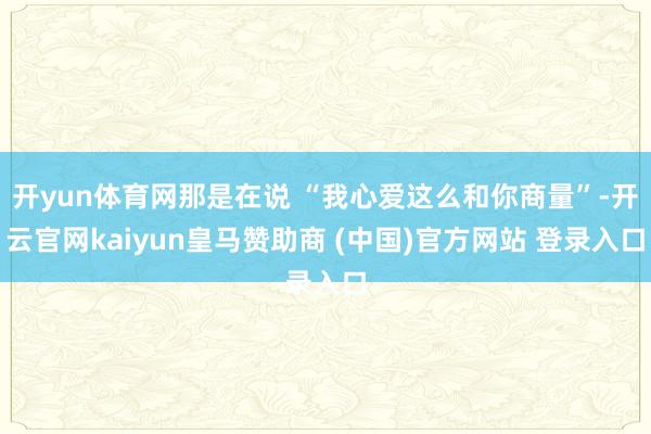 开yun体育网那是在说 “我心爱这么和你商量”-开云官网kaiyun皇马赞助商 (中国)官方网站 登录入口