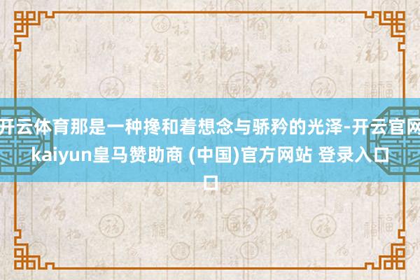 开云体育那是一种搀和着想念与骄矜的光泽-开云官网kaiyun皇马赞助商 (中国)官方网站 登录入口