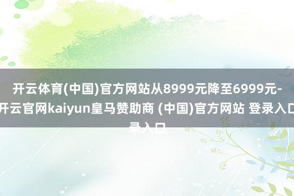 开云体育(中国)官方网站从8999元降至6999元-开云官网kaiyun皇马赞助商 (中国)官方网站 登录入口