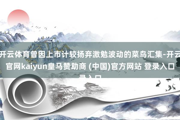 开云体育曾因上市计较扬弃激勉波动的菜鸟汇集-开云官网kaiyun皇马赞助商 (中国)官方网站 登录入口