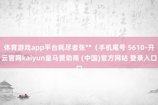 体育游戏app平台耗尽者张**（手机尾号 5610-开云官网kaiyun皇马赞助商 (中国)官方网站 登录入口