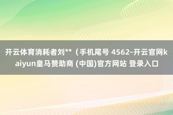 开云体育消耗者刘**（手机尾号 4562-开云官网kaiyun皇马赞助商 (中国)官方网站 登录入口