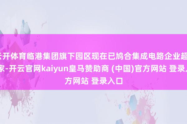 云开体育临港集团旗下园区现在已鸠合集成电路企业超300家-开云官网kaiyun皇马赞助商 (中国)官方网站 登录入口