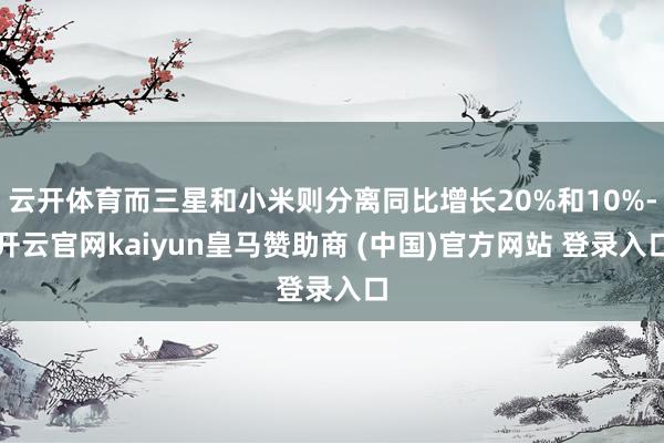 云开体育而三星和小米则分离同比增长20%和10%-开云官网kaiyun皇马赞助商 (中国)官方网站 登录入口