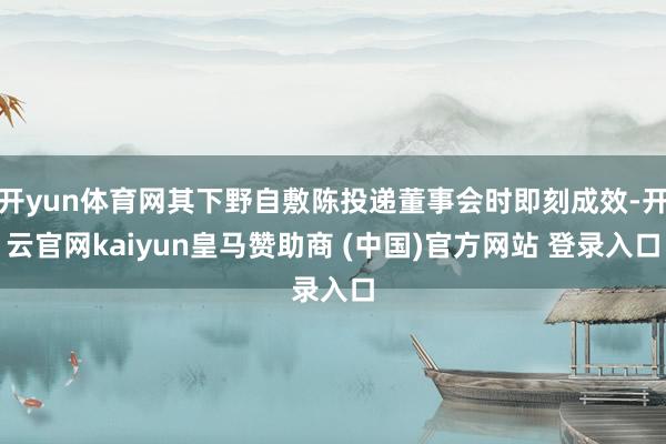开yun体育网其下野自敷陈投递董事会时即刻成效-开云官网kaiyun皇马赞助商 (中国)官方网站 登录入口