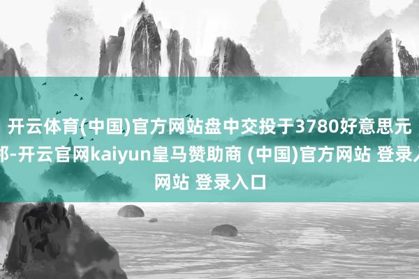 开云体育(中国)官方网站盘中交投于3780好意思元近邻-开云官网kaiyun皇马赞助商 (中国)官方网站 登录入口