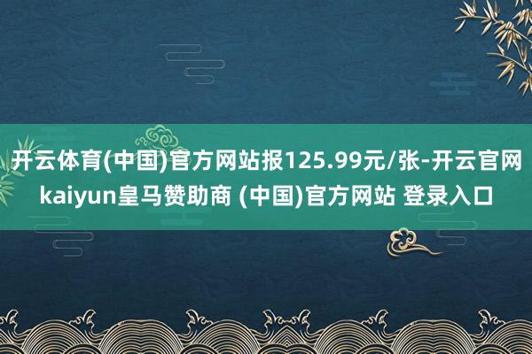 开云体育(中国)官方网站报125.99元/张-开云官网kaiyun皇马赞助商 (中国)官方网站 登录入口