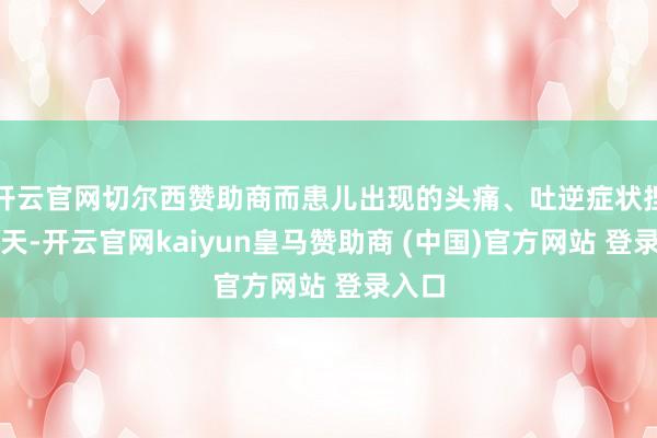 开云官网切尔西赞助商而患儿出现的头痛、吐逆症状捏续四天-开云官网kaiyun皇马赞助商 (中国)官方网站 登录入口