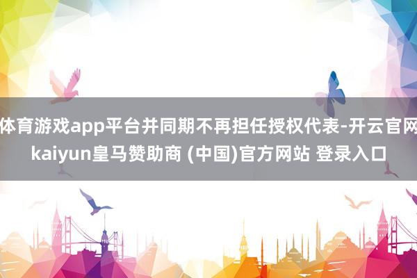 体育游戏app平台并同期不再担任授权代表-开云官网kaiyun皇马赞助商 (中国)官方网站 登录入口