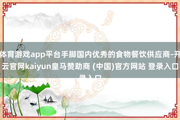 体育游戏app平台手脚国内优秀的食物餐饮供应商-开云官网kaiyun皇马赞助商 (中国)官方网站 登录入口