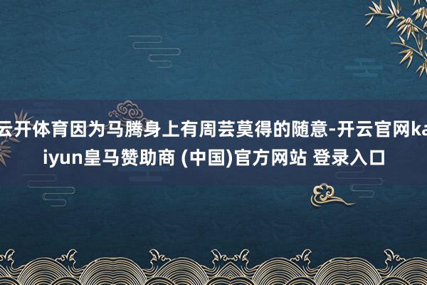 云开体育因为马腾身上有周芸莫得的随意-开云官网kaiyun皇马赞助商 (中国)官方网站 登录入口