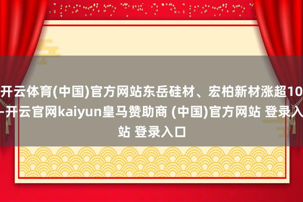 开云体育(中国)官方网站东岳硅材、宏柏新材涨超10%-开云官网kaiyun皇马赞助商 (中国)官方网站 登录入口